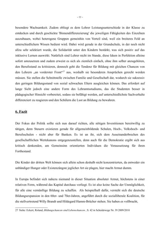 - 11 -
besondere Wachsamkeit. Zudem obliegt es dem Lehrer Leistungsunterschiede in der Klasse zu
entdecken und durch geschickte 'Binnendifferenzierung' die jeweiligen Fähigkeiten des Einzelnen
auszubauen, wobei heterogene Gruppen gemeinhin von Vorteil sind, weil ein breiteres Feld an
unterschiedlichem Wissen bedient wird. Dabei wird gerade in der Grundschule, in der noch nicht
allzu sehr selektiert wurde, die Solidarität unter den Kindern bestärkt, was sich positiv auf das
inklusive Lernen auswirkt. Natürlich sind Lehrer nicht im Stande, diese Ideen in Perfektion alleine
sofort umzusetzen und zudem erweist es sich als ziemlich einfach, ohne ihm selber anzugehören,
den Berufsstand zu kritisieren, dennoch geht die Tendenz für Bildung mit gleichen Chancen von
den Lehrern „an vorderster Front“27
aus, weshalb sie besonderen Ansprüchen gerecht werden
müssen. Sie stellen die Schnittstelle zwischen Familie und Gesellschaft dar, wodurch sie sukzessiv
den geringen Bildungsstand von sozial schwachen Eltern ausgleichen können. Das erfordert auf
lange Sicht jedoch eine andere Form des Lehramtsstudiums, das die Studenten besser in
pädagogischer Hinsicht vorbereitet, sodass sie befähigt werden, auf unterschiedlichste Sachverhalte
differenziert zu reagieren und den Schülern die Lust an Bildung zu bewahren.
6. Fazit
Der Fokus der Politik sollte sich nun darauf richten, alle nötigen Investitionen bereitwillig zu
tätigen, denn Steuern existieren gerade für allgemeinbildende Schulen, Hoch-, Volkshoch- und
Berufsschulen - nicht aber für Banken. Es ist an ihr, sich dem Auseinanderbrechen des
gesellschaftlichen Wertekanons entgegenzustellen, denn auch für die Demokratie ergibt sich aus
kritisch denkenden, am Gemeinsinn orientierten Individuen die Voraussetzung für ihren
Fortbestand.
Die Kinder der dritten Welt können sich allein schon deshalb nicht konzentrierten, da entweder ein
unbändiger Hunger oder Existenzängste jeglicher Art sie plagen, hier macht Armut dumm.
In Europa befindet sich nahezu niemand in dieser Situation absoluter Armut, höchstens in einer
relativen Form, während das Kapital durchaus vorliegt. Es ist also keine Sache der Unmöglichkeit,
für alle eine vernünftige Bildung zu schaffen. Als beispielhaft dafür, versteht sich die deutsche
Bildungsexpansion in den 60er- und 70er-Jahren, angeführt durch die sozialliberale Koalition, für
die stellvertretend Willy Brandt und Hildegard Hamm-Brücher stehen. Sie haben es vollbracht,
27 Siehe: Eckert, Roland; Bildungschancen sind Lebenschancen , S. 42 in Scheidewege Nr. 39 2009/2010
 