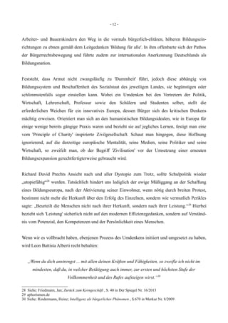 - 12 -
Arbeiter- und Bauernkindern den Weg in die vormals bürgerlich-elitären, höheren Bildungsein-
richtungen zu ebnen gemäß dem Leitgedanken 'Bildung für alle'. In ihm offenbarte sich der Pathos
der Bürgerrechtsbewegung und führte zudem zur internationalen Anerkennung Deutschlands als
Bildungsnation.
Feststeht, dass Armut nicht zwangsläufig zu 'Dummheit' führt, jedoch diese abhängig von
Bildungssystem und Beschaffenheit des Sozialstaat des jeweiligen Landes, sie begünstigen oder
schlimmstenfalls sogar einstellen kann. Wobei ein Umdenken bei den Vertretern der Politik,
Wirtschaft, Lehrerschaft, Professur sowie den Schülern und Studenten selber, stellt die
erforderlichen Weichen für ein innovatives Europa, dessen Bürger sich des kritischen Denkens
mächtig erweisen. Orientiert man sich an den humanistischen Bildungsidealen, wie in Europa für
einige wenige bereits gängige Praxis waren und bezieht sie auf jegliches Lernen, festigt man eine
vom 'Principle of Charity' inspirierte Zivilgesellschaft. Schaut man hingegen, diese Hoffnung
ignorierend, auf die derzeitige europäische Mentalität, seine Medien, seine Politiker und seine
Wirtschaft, so zweifelt man, ob der Begriff 'Zivilisation' vor der Umsetzung einer erneuten
Bildungsexpansion gerechtfertigterweise gebraucht wird.
Richard David Prechts Ansicht nach und aller Dystopie zum Trotz, sollte Schulpolitik wieder
„utopiefähig“28
werden. Tatsächlich hindert uns lediglich der ewige Müßiggang an der Schaffung
eines Bildungseuropa, nach der Aktivierung seiner Einwohner, wenn nötig durch breiten Protest,
bestimmt nicht mehr die Herkunft über den Erfolg des Einzelnen, sondern wie vermutlich Perikles
sagte: „Beurteilt die Menschen nicht nach ihrer Herkunft, sondern nach ihrer Leistung.“29
Hierbei
bezieht sich 'Leistung' sicherlich nicht auf den modernen Effizienzgedanken, sondern auf Verständ-
nis vom Potenzial, den Kompetenzen und der Persönlichkeit eines Menschen.
Wenn wir es vollbracht haben, ebenjenen Prozess des Umdenkens initiiert und umgesetzt zu haben,
wird Leon Battista Alberti recht behalten:
„Wenn du dich anstrengst ... mit allen deinen Kräften und Fähigkeiten, so zweifle ich nicht im
mindesten, daß du, in welcher Betätigung auch immer, zur ersten und höchsten Stufe der
Vollkommenheit und des Rufes aufsteigen wirst.“30
28 Siehe: Friedmann, Jan; Zurück zum Kerngeschäft , S. 40 in Der Spiegel Nr. 16/2013
29 aphorismen.de
30 Siehe: Rindermann, Heinz; Intelligenz als bürgerliches Phänomen , S.670 in Merkur Nr. 8/2009
 