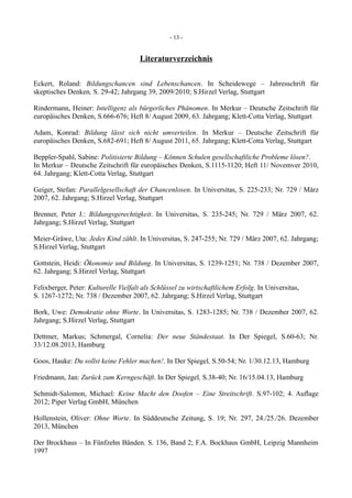 - 13 -
Literaturverzeichnis
Eckert, Roland: Bildungschancen sind Lebenschancen. In Scheidewege – Jahresschrift für
skeptisches Denken, S. 29-42; Jahrgang 39, 2009/2010; S.Hirzel Verlag, Stuttgart
Rindermann, Heiner: Intelligenz als bürgerliches Phänomen. In Merkur – Deutsche Zeitschrift für
europäisches Denken, S.666-676; Heft 8/ August 2009, 63. Jahrgang; Klett-Cotta Verlag, Stuttgart
Adam, Konrad: Bildung lässt sich nicht umverteilen. In Merkur – Deutsche Zeitschrift für
europäisches Denken, S.682-691; Heft 8/ August 2011, 65. Jahrgang; Klett-Cotta Verlag, Stuttgart
Beppler-Spahl, Sabine: Politisierte Bildung – Können Schulen gesellschaftliche Probleme lösen?.
In Merkur – Deutsche Zeitschrift für europäisches Denken, S.1115-1120; Heft 11/ Novemver 2010,
64. Jahrgang; Klett-Cotta Verlag, Stuttgart
Geiger, Stefan: Parallelgesellschaft der Chancenlosen. In Universitas, S. 225-233; Nr. 729 / März
2007, 62. Jahrgang; S.Hirzel Verlag, Stuttgart
Brenner, Peter J.: Bildungsgerechtigkeit. In Universitas, S. 235-245; Nr. 729 / März 2007, 62.
Jahrgang; S.Hirzel Verlag, Stuttgart
Meier-Gräwe, Uta: Jedes Kind zählt. In Universitas, S. 247-255; Nr. 729 / März 2007, 62. Jahrgang;
S.Hirzel Verlag, Stuttgart
Gottstein, Heidi: Ökonomie und Bildung. In Universitas, S. 1239-1251; Nr. 738 / Dezember 2007,
62. Jahrgang; S.Hirzel Verlag, Stuttgart
Felixberger, Peter: Kulturelle Vielfalt als Schlüssel zu wirtschaftlichem Erfolg. In Universitas,
S. 1267-1272; Nr. 738 / Dezember 2007, 62. Jahrgang; S.Hirzel Verlag, Stuttgart
Bork, Uwe: Demokratie ohne Worte. In Universitas, S. 1283-1285; Nr. 738 / Dezember 2007, 62.
Jahrgang; S.Hirzel Verlag, Stuttgart
Dettmer, Markus; Schmergal, Cornelia: Der neue Ständestaat. In Der Spiegel, S.60-63; Nr.
33/12.08.2013, Hamburg
Goos, Hauke: Du sollst keine Fehler machen!. In Der Spiegel, S.50-54; Nr. 1/30.12.13, Hamburg
Friedmann, Jan: Zurück zum Kerngeschäft. In Der Spiegel, S.38-40; Nr. 16/15.04.13, Hamburg
Schmidt-Salomon, Michael: Keine Macht den Doofen – Eine Streitschrift. S.97-102; 4. Auflage
2012; Piper Verlag GmbH, München
Hollenstein, Oliver: Ohne Worte. In Süddeutsche Zeitung, S. 19; Nr. 297, 24./25./26. Dezember
2013, München
Der Brockhaus – In Fünfzehn Bänden. S. 136, Band 2; F.A. Bockhaus GmbH, Leipzig Mannheim
1997
 