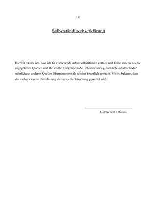 - 15 -
Selbstständigkeitserklärung
Hiermit erkläre ich, dass ich die vorliegende Arbeit selbstständig verfasst und keine anderen als die
angegebenen Quellen und Hilfsmittel verwendet habe. Ich habe alles gedanklich, inhaltlich oder
wörtlich aus anderen Quellen Übernommene als solches kenntlich gemacht. Mir ist bekannt, dass
die nachgewiesene Unterlassung als versuchte Täuschung gewertet wird.
______________________________
Unterschrift / Datum
 
