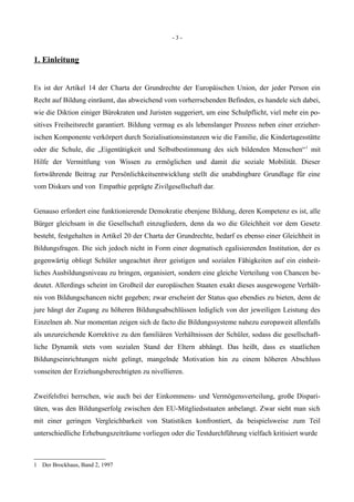 - 3 -
1. Einleitung
Es ist der Artikel 14 der Charta der Grundrechte der Europäischen Union, der jeder Person ein
Recht auf Bildung einräumt, das abweichend vom vorherrschenden Befinden, es handele sich dabei,
wie die Diktion einiger Bürokraten und Juristen suggeriert, um eine Schulpflicht, viel mehr ein po-
sitives Freiheitsrecht garantiert. Bildung vermag es als lebenslanger Prozess neben einer erzieher-
ischen Komponente verkörpert durch Sozialisationsinstanzen wie die Familie, die Kindertagesstätte
oder die Schule, die „Eigentätigkeit und Selbstbestimmung des sich bildenden Menschen“1
mit
Hilfe der Vermittlung von Wissen zu ermöglichen und damit die soziale Mobilität. Dieser
fortwährende Beitrag zur Persönlichkeitsentwicklung stellt die unabdingbare Grundlage für eine
vom Diskurs und von Empathie geprägte Zivilgesellschaft dar.
Genauso erfordert eine funktionierende Demokratie ebenjene Bildung, deren Kompetenz es ist, alle
Bürger gleichsam in die Gesellschaft einzugliedern, denn da wo die Gleichheit vor dem Gesetz
besteht, festgehalten in Artikel 20 der Charta der Grundrechte, bedarf es ebenso einer Gleichheit in
Bildungsfragen. Die sich jedoch nicht in Form einer dogmatisch egalisierenden Institution, der es
gegenwärtig obliegt Schüler ungeachtet ihrer geistigen und sozialen Fähigkeiten auf ein einheit-
liches Ausbildungsniveau zu bringen, organisiert, sondern eine gleiche Verteilung von Chancen be-
deutet. Allerdings scheint im Großteil der europäischen Staaten exakt dieses ausgewogene Verhält-
nis von Bildungschancen nicht gegeben; zwar erscheint der Status quo ebendies zu bieten, denn de
jure hängt der Zugang zu höheren Bildungsabschlüssen lediglich von der jeweiligen Leistung des
Einzelnen ab. Nur momentan zeigen sich de facto die Bildungssysteme nahezu europaweit allenfalls
als unzureichende Korrektive zu den familiären Verhältnissen der Schüler, sodass die gesellschaft-
liche Dynamik stets vom sozialen Stand der Eltern abhängt. Das heißt, dass es staatlichen
Bildungseinrichtungen nicht gelingt, mangelnde Motivation hin zu einem höheren Abschluss
vonseiten der Erziehungsberechtigten zu nivellieren.
Zweifelsfrei herrschen, wie auch bei der Einkommens- und Vermögensverteilung, große Dispari-
täten, was den Bildungserfolg zwischen den EU-Mitgliedsstaaten anbelangt. Zwar sieht man sich
mit einer geringen Vergleichbarkeit von Statistiken konfrontiert, da beispielsweise zum Teil
unterschiedliche Erhebungszeiträume vorliegen oder die Testdurchführung vielfach kritisiert wurde
1 Der Brockhaus, Band 2, 1997
 