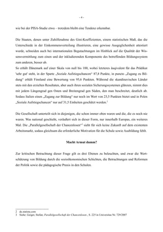 - 4 -
wie bei der PISA-Studie etwa – trotzdem bleibt eine Tendenz erkennbar.
Die Staaten, denen unter Zuhilfenahme des Gini-Koeffizienten, einem statistischen Maß, das die
Unterschiede in der Einkommensverteilung illustrieren, eine gewisse Ausgeglichenheit attestiert
wurde, schneiden auch bei internationalen Begutachtungen im Hinblick auf die Qualität der Wis-
sensvermittlung zum einen und der inkludierenden Komponente des betreffenden Bildungssystem
zum anderen, besser ab.
So erhält Dänemark auf einer Skala von null bis 100, wobei letzteres äuqivalent für das Prädikat
'sehr gut' steht, in der Sparte „Soziale Aufstiegschancen“ 87,8 Punkte, in puncto „Zugang zu Bil-
dung“ erhält Finnland eine Bewertung von 95,6 Punkten. Während die skandinavischen Länder
stets mit den erzielten Resultaten, aber auch ihren sozialen Sicherungssystemen glänzen, nimmt dies
mit jedem Längengrad gen Osten und Breitengrad gen Süden, den man beschreitet, deutlich ab.
Sodass Italien einen „Zugang zur Bildung“ nur noch im Wert von 23,5 Punkten bietet und in Polen
„Soziale Aufstiegschancen“ nur auf 31,5 Einheiten geschätzt werden.2
Die Gesellschaft unterteilt sich in diejenigen, die schon immer oben waren und die, die es noch nie
waren. Was national geschieht, veräußert sich in dieser Form, nur innerhalb Europas, ein weiteres
Mal. Die „Parallelgesellschaft der Chancenlosen“3
sieht für sich keine Zukunft auf dem existenten
Arbeitsmarkt, sodass gleichsam die erforderliche Motivation für die Schule sowie Ausbildung fehlt.
Macht Armut dumm?
Zur kritischen Betrachtung dieser Frage gilt es drei Ebenen zu beleuchten, und zwar die Wert-
schätzung von Bildung durch die sozioökonomischen Schichten, die Betrachtungen und Reformen
der Politik sowie die pädagogische Praxis in den Schulen.
2 de.statista.com
3 Siehe: Geiger, Stefan; Parallelgesellschaft der Chancenlosen , S. 225 in Universitas Nr. 729/2007
 