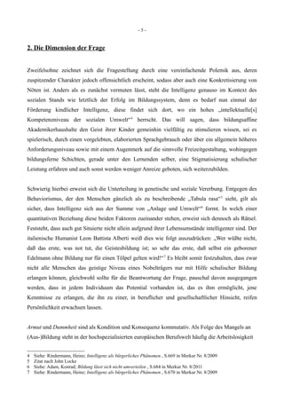 - 5 -
2. Die Dimension der Frage
Zweifelsohne zeichnet sich die Fragestellung durch eine vereinfachende Polemik aus, deren
zuspitzender Charakter jedoch offensichtlich erscheint, sodass aber auch eine Konkretisierung von
Nöten ist. Anders als es zunächst vermuten lässt, steht die Intelligenz genauso im Kontext des
sozialen Stands wie letztlich der Erfolg im Bildungssystem, denn es bedarf nun einmal der
Förderung kindlicher Intelligenz, diese findet sich dort, wo ein hohes „intellektuelle[s]
Kompetenzniveau der sozialen Umwelt“4
herrscht. Das will sagen, dass bildungsaffine
Akademikerhaushalte den Geist ihrer Kinder gemeinhin vielfältig zu stimulieren wissen, sei es
spielerisch, durch einen vorgelebten, elaborierten Sprachgebrauch oder über ein allgemein höheres
Anforderungsniveau sowie mit einem Augenmerk auf die sinnvolle Freizeitgestaltung, wohingegen
bildungsferne Schichten, gerade unter den Lernenden selber, eine Stigmatisierung schulischer
Leistung erfahren und auch sonst werden weniger Anreize geboten, sich weiterzubilden.
Schwierig hierbei erweist sich die Unterteilung in genetische und soziale Vererbung. Entgegen des
Behaviorismus, der den Menschen gänzlich als zu beschreibende „Tabula rasa“5
sieht, gilt als
sicher, dass Intelligenz sich aus der Summe von „Anlage und Umwelt“6
formt. In welch einer
quantitativen Beziehung diese beiden Faktoren zueinander stehen, erweist sich dennoch als Rätsel.
Feststeht, dass auch gut Situierte nicht allein aufgrund ihrer Lebensumstände intelligenter sind. Der
italienische Humanist Leon Battista Alberti weiß dies wie folgt auszudrücken: „Wer wüßte nicht,
daß das erste, was not tut, die Geistesbildung ist; so sehr das erste, daß selbst ein geborener
Edelmann ohne Bildung nur für einen Tölpel gelten wird!“7
Es bleibt somit festzuhalten, dass zwar
nicht alle Menschen das geistige Niveau eines Nobelträgers nur mit Hilfe schulischer Bildung
erlangen können, gleichwohl sollte für die Beantwortung der Frage, pauschal davon ausgegangen
werden, dass in jedem Individuum das Potential vorhanden ist, das es ihm ermöglicht, jene
Kenntnisse zu erlangen, die ihn zu einer, in beruflicher und gesellschaftlicher Hinsicht, reifen
Persönlichkeit erwachsen lassen.
Armut und Dummheit sind als Kondition und Konsequenz kommutativ. Als Folge des Mangels an
(Aus-)Bildung steht in der hochspezialisierten europäischen Berufswelt häufig die Arbeitslosigkeit
4 Siehe: Rindermann, Heinz; Intelligenz als bürgerliches Phänomen , S.669 in Merkur Nr. 8/2009
5 Zitat nach John Locke
6 Siehe: Adam, Konrad; Bildung lässt sich nicht umverteilen , S.684 in Merkur Nr. 8/2011
7 Siehe: Rindermann, Heinz; Intelligenz als bürgerliches Phänomen , S.670 in Merkur Nr. 8/2009
 