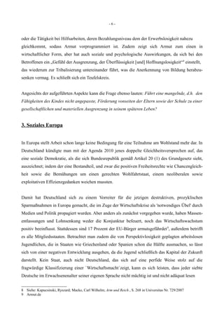- 6 -
oder die Tätigkeit bei Hilfsarbeiten, deren Bezahlungsniveau dem der Erwerbslosigkeit nahezu
gleichkommt, sodass Armut vorprogrammiert ist. Zudem zeigt sich Armut zum einen in
wirtschaftlicher Form, aber hat auch soziale und psychologische Auswirkungen, da sich bei den
Betroffenen ein „Gefühl der Ausgrenzung, der Überflüssigkeit [und] Hoffnungslosigkeit“8
einstellt,
das wiederum zur Tribalisierung untereinander führt, was die Anerkennung von Bildung herabzu-
senken vermag. Es schließt sich ein Teufelskreis.
Angesichts der aufgeführten Aspekte kann die Frage ebenso lauten: Führt eine mangelnde, d.h. den
Fähigkeiten des Kindes nicht angepasste, Förderung vonseiten der Eltern sowie der Schule zu einer
gesellschaftlichen und materiellen Ausgrenzung in seinem späteren Leben?
3. Soziales Europa
In Europa stellt Arbeit schon lange keine Bedingung für eine Teilnahme am Wohlstand mehr dar. In
Deutschland kündigte man mit der Agenda 2010 jenes doppelte Gleichheitsversprechen auf, das
eine soziale Demokratie, als die sich Bundesrepublik gemäß Artikel 20 (1) des Grundgesetz sieht,
auszeichnet; indem der eine Bestandteil, und zwar die positiven Freiheitsrechte wie Chancengleich-
heit sowie die Bemühungen um einen gerechten Wohlfahrtstaat, einem neoliberalen sowie
exploitativen Effizienzgedanken weichen mussten.
Damit hat Deutschland sich zu einem Vorreiter für die jetzigen destruktiven, prozyklischen
Sparmaßnahmen in Europa gemacht, die im Zuge der Wirtschaftskrise als 'notwendiges Übel' durch
Medien und Politik propagiert wurden. Aber anders als zunächst vorgegeben wurde, haben Massen-
entlassungen und Lohnsenkung weder die Konjunktur befeuert, noch das Wirtschaftswachstum
positiv beeinflusst. Stattdessen sind 17 Prozent der EU-Bürger armutsgefährdet9
, außerdem betrifft
es alle Mitgliedsstaaten. Betrachtet man zudem die von Perspektivlosigkeit geplagten arbeitslosen
Jugendlichen, die in Staaten wie Griechenland oder Spanien schon die Hälfte ausmachen, so lässt
sich von einer negativen Entwicklung ausgehen, da die Jugend schließlich das Kapital der Zukunft
darstellt. Kein Staat, auch nicht Deutschland, das sich auf eine perfide Weise stolz auf die
fragwürdige Klassifizierung einer `Wirtschaftsmacht´zeigt, kann es sich leisten, dass jeder siebte
Deutsche im Erwachsenenalter seiner eigenen Sprache nicht mächtig ist und nicht adäquat lesen
8 Siehe: Kapucsinski, Ryszard; Macke, Carl Wilhelm; Arm und Reich , S. 268 in Universitas Nr. 729/2007
9 Armut.de
 