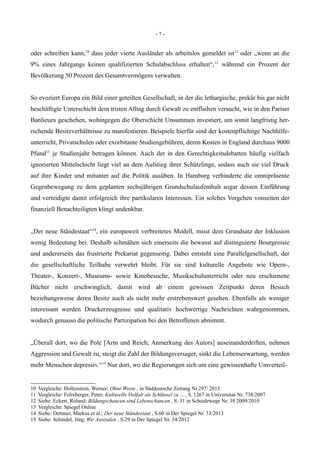 - 7 -
oder schreiben kann,10
dass jeder vierte Ausländer als arbeitslos gemeldet ist11
oder „wenn an die
9% eines Jahrgangs keinen qualifizierten Schulabschluss erhalten“,12
während ein Prozent der
Bevölkerung 50 Prozent des Gesamtvermögens verwalten.
So evoziert Europa ein Bild einer geteilten Gesellschaft, in der die lethargische, prekär bis gar nicht
beschäftigte Unterschicht dem tristen Alltag durch Gewalt zu entfliehen versucht, wie in den Pariser
Banlieues geschehen, wohingegen die Oberschicht Unsummen investiert, um somit langfristig her-
rschende Besitzverhältnisse zu manifestieren. Beispiele hierfür sind der kostenpflichtige Nachhilfe-
unterricht, Privatschulen oder exorbitante Studiengebühren, deren Kosten in England durchaus 9000
Pfund13
je Studienjahr betragen können. Auch der in den Gerechtigkeitsdebatten häufig vielfach
ignorierten Mittelschicht liegt viel an dem Aufstieg ihrer Schützlinge, sodass auch sie viel Druck
auf ihre Kinder und mitunter auf die Politik ausüben. In Hamburg verhinderte die omnipräsente
Gegenbewegung zu dem geplanten sechsjährigen Grundschulaufenthalt sogar dessen Einführung
und verteidigte damit erfolgreich ihre partikularen Interessen. Ein solches Vorgehen vonseiten der
finanziell Benachteiligten klingt undenkbar.
„Der neue Ständestaat“14
, ein europaweit verbreitetes Modell, misst dem Grundsatz der Inklusion
wenig Bedeutung bei. Deshalb schmähen sich einerseits die bewusst auf distinguierte Bourgeoisie
und andererseits das frustrierte Prekariat gegenseitig. Dabei entsteht eine Parallelgesellschaft, der
die gesellschaftliche Teilhabe verwehrt bleibt. Für sie sind kulturelle Angebote wie Opern-,
Theater-, Konzert-, Museums- sowie Kinobesuche, Musikschulunterricht oder neu erschienene
Bücher nicht erschwinglich, damit wird ab einem gewissen Zeitpunkt deren Besuch
beziehungsweise deren Besitz auch als nicht mehr erstrebenswert gesehen. Ebenfalls als weniger
interessant werden Druckerzeugnisse und qualitativ hochwertige Nachrichten wahrgenommen,
wodurch genauso die politische Partizipation bei den Betroffenen abnimmt.
„Überall dort, wo die Pole [Arm und Reich; Anmerkung des Autors] auseinanderdriften, nehmen
Aggression und Gewalt zu, steigt die Zahl der Bildungsversager, sinkt die Lebenserwartung, werden
mehr Menschen depressiv.“15
Nur dort, wo die Regierungen sich um eine gewissenhafte Umverteil-
10 Vergleiche: Hollenstein, Werner; Ohne Worte , in Süddeutsche Zeitung Nr.297/ 2013
11 Vergleiche: Felixberger, Peter; Kulturelle Vielfalt als Schlüssel zu ... , S. 1267 in Universitas Nr. 738/2007
12 Siehe: Eckert, Roland; Bildungschancen sind Lebenschancen , S. 31 in Scheidewege Nr. 39 2009/2010
13 Vergleiche: Spiegel Online
14 Siehe: Dettmer, Markus et al.; Der neue Ständestaat , S.60 in Der Spiegel Nr. 33/2013
15 Siehe: Schindel, Jörg; Wir Asozialen , S.29 in Der Spiegel Nr. 34/2012
 
