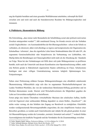 - 8 -
ung des Kapitals bemühen und einen gesunden Wohlfahrtsstaat unterhalten, schrumpft die Kluft
zwischen arm und reich und auch die beneidenswerten Resultate bei Bildungsvergleichen sind
immanent.
4. Politisierte, ökonomisierte Bildung
Die Entwicklung, „dass immer mehr Bestandteile der Schulbildung sozial oder politisch motivierten
Zwecken untergeordnet werden“16
, hält zunehmend Einzug. Im Grunde erweist sich das Vorhaben
soziale Ungleichheiten - ein Auseinanderdriften der Bevölkerungsschichten - schon in der Schule zu
verhindern, als ehrenwert, dabei wird allerdings so rigoros und kompromisslos die Organisation des
Schulaufbaus `reformiert´, dass die eigentliche Lehre hinter Strukturdebatten über G8 oder G9 , die
sogenannte Gemeinschaftsschule oder beispielsweise die Verbeamtung von Lehrkräften, tritt.
Häufig haben die Bemühungen um Chancengleichheit nicht mehr als die Absenkung der Standards
zur Folge. Wenn bei den Veränderungen mit Hilfe derer sich jeder Bildungsminister zu profilieren
bemüht, nicht auch der Unterricht und dessen Koordination eine Operationalisierung erfährt, endet
eine Reform gerade in föderalistisch organisierten Staaten schlichtweg im Chaos. Schulsysteme
benötigen statt einer völligen Umstrukturierung meistens lediglich Optimierungen bzw.
Feinjustierungen.
Neben einer Politisierung erfahren Europas Bildungseinrichtungen eine allmählich eskalierende
Ökonomisierung. Offensichtlich zeigt sich dies im sogenannten 'Hochschulfreiheitsgesetz' des
Landes Nordrhein-Westfalen, das von der tendenziösen Bertelsmann-Stiftung geschrieben und im
Wortlaut übernommen wurde. Hiermit wird Wirtschaftsvertretern die Möglichkeit gegeben die
Lehre an Universitäten maßgeblich zu beeinflussen.
Ferner prägt eine latente Übernahme wirtschaftlicher Maximen den schulischen Aufbau, hierfür
wird der Eigenwert einer umfassenden Bildung degradiert zu einem bloßen „Tauschwert“17
, der
nichts weiter vermag, als den Schülern den Zugang zur Berufswelt zu ermöglichen. Gleichfalls
werden verallgemeinernde Bewertungsmaßstäbe eingerichtet, die eine simplifizierte Analyse eines
Bewerbers gewähren, so werden auch Unterrichtsziele und -inhalte für alle gleich gestaltet. In einer
Art Massenabfertigung werden die Lernenden „normiert, formatiert und sortiert“,18
wodurch bloßes
Auswendiglernen die kindliche Neugierde und das Verständnis für die Zusammenhänge zwischen
16 Siehe: Beppler-Spahl, Sabine; Politisierte Bildung , S.1116 in Merkur Nr. 11/2010
17 Siehe: Schmidt-Salomon, Michael; Keine Macht den Doofen , S.97
18 Siehe: Goos, Hauke; Du sollst keine Fehler machen! , S.50 in Der Spiegel Nr. 1/2014
 