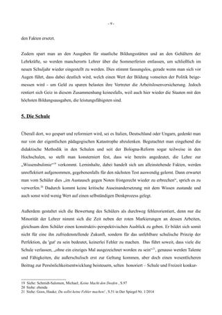 - 9 -
den Fakten ersetzt.
Zudem spart man an den Ausgaben für staatliche Bildungsstätten und an den Gehältern der
Lehrkräfte, so werden mancherorts Lehrer über die Sommerferien entlassen, um schließlich im
neuen Schuljahr wieder eingestellt zu werden. Dies stimmt fassungslos, gerade wenn man sich vor
Augen führt, dass dabei deutlich wird, welch einen Wert der Bildung vonseiten der Politik beige-
messen wird - um Geld zu sparen belasten ihre Vertreter die Arbeitslosenversicherung. Jedoch
rentiert sich Geiz in diesem Zusammenhang keinesfalls, weil auch hier wieder die Staaten mit den
höchsten Bildungsausgaben, die leistungsfähigsten sind.
5. Die Schule
Überall dort, wo gespart und reformiert wird, sei es Italien, Deutschland oder Ungarn, gedenkt man
nur von der eigentlichen pädagogischen Katastrophe abzulenken. Begutachtet man eingehend die
didaktische Methodik in den Schulen und seit der Bologna-Reform sogar teilweise in den
Hochschulen, so stellt man konsterniert fest, dass wie bereits angedeutet, die Lehre zur
„Wissensbulimie“19
verkommt. Lerninhalte, dabei handelt sich um alleinstehende Fakten, werden
unreflektiert aufgenommen, gegebenenfalls für den nächsten Test auswendig gelernt. Dann erwartet
man vom Schüler dies „im Austausch gegen Noten fristgerecht wieder zu erbrechen“, sprich es zu
verwerfen.20
Dadurch kommt keine kritische Auseinandersetzung mit dem Wissen zustande und
auch sonst wird wenig Wert auf einen selbständigen Denkprozess gelegt.
Außerdem gestaltet sich die Bewertung des Schülers als durchweg fehlerorientiert, denn nur die
Minorität der Lehrer nimmt sich die Zeit neben der roten Markierungen an dessen Arbeiten,
gleichsam dem Schüler einen konstruktiv-perspektivischen Ausblick zu geben. Er bildet sich somit
nicht für eine ihn zufriedenstellende Zukunft, sondern für das unfehlbare schulische Prinzip der
Perfektion, da 'gut' zu sein bedeutet, keinerlei Fehler zu machen. Das führt soweit, dass viele die
Schule verlassen, „ohne ein einziges Mal ausgezeichnet worden zu sein“21
, genauso werden Talente
und Fähigkeiten, die außerschulisch erst zur Geltung kommen, aber doch einen wesentlicheren
Beitrag zur Persönlichkeitsentwicklung beisteuern, selten honoriert – Schule und Freizeit konkur-
19 Siehe: Schmidt-Salomon, Michael; Keine Macht den Doofen , S.97
20 Siehe: ebenda
21 Siehe: Goos, Hauke; Du sollst keine Fehler machen! , S.51 in Der Spiegel Nr. 1/2014
 