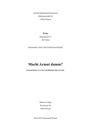 Gerhart-Hauptmann-Gymnasium
Dahlmannstraße 40
23966 Wismar
Essay
Klassenstufe 12
2013/2014
Betreuender Lehrer: Herr Frank-Peter Reichelt
Macht Armut dumm?
Zusammenhang von Armut und Bildungserfolg in Europa
Marinus Fislage
Primelweg 38a
23966 Wismar
08.01.2014, Hansestadt Wismar
 