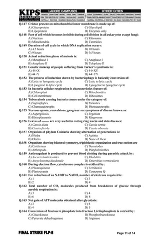 Q.147 Cristae present on mitochondrial inner membrane is made up of:
A) Glycoprotein C) Glycolipid
B) Lipoprotein D) Enzymes only
Q.148 Part of cell which becomes invisible during cell division in all eukaryotes except fungi:
A) Nucleus C) Ribosome
B) Mitochondria D) Centrioles
Q.149 Duration of cell cycle in which DNA replication occurs:
A) 4.5 hours B) 10 hours
C) 9 hours D) 0.5 hours
Q.150 Actual reduction phase of meiosis is:
A) Metaphase I C) Anaphase I
B) Anaphase II D) Telophase II
Q.151 Genetic makeup of people suffering from Turner’s syndrome is:
A) 44+X C) 44+XY
B) 44+Y D) 44+YY
Q.152 The process of induction shown by bacteriophage is basically conversion of:
A) Lytic to lysogenic cycle C) Lytic to lytic cycle
B) Lysogenic to lytic cycle D) Lysogenic to lysogenic cycle
Q.153 In bacteria cellular respiration is characteristics feature of:
A) Chloroplast C) Mitochondria
B) Cell membrane D) Ribosomes
Q.154 Tuberculosis causing bacteria comes under the category of:
A) Saprophytes B) Parasites
C) Chemoautotrophs D) Photoautotrophs
Q.155 Nervous spasm, convulsions, gangrene are symptoms of disease known as:
A) Aspergillosis C) Ergotism
B) Histoplasmosis D) Ringworm
Q.156 Leaves of ------- are very useful in curing ring worm and skin diseases:
A) Cassia alata C) Cassia senna
B) Cassia fistula D) Cassia obovata
Q.157 Organism of phylum Cnidaria showing alternation of generations is:
A) Hydra C) Actinia
B) Obelia D) None of these
Q.158 Organisms showing bilateral symmetry, triploblastic organization and true coelom are
A) Cnidarians C) Nematodes
B) Arthropods D) Platyhelminthes
Q.159 Anticoagulant is produced to prevent blood clotting during parasitic attack by:
A) Ascaris lumbricoides C) Rhabditis
B) Ancyclostoma duodenale D) Enterobias vermicularis
Q.160 During electron flow, cytochrome complex is oxidized by:
A) Plastoquinone C) Ferridoxin
B) Plastocyanin D) Coenzyme Q
Q.161 For reduction of an NADH+
to NADH, number of electrons required is:
A) 1 C) 3
B) 2 D) 4
Q.162 Total number of CO2 molecules produced from breakdown of glucose through
aerobic respiration is:
A) 3 C) 4
B) 6 D) 8
Q.163 Net gain of ATP molecules obtained after glycolysis:
A) 2 C) 8
B) 4 D) 5
Q.164 Conversion of fructose 6 phosphate into fructose 1,6 bisphosphate is carried by:
A) Glucokinase B) Phosphofructokinase
C) Pyruvate dehydrogenase D) Arginase
Page 11 of 14
 