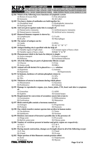 Q.184 Which of the following is/are functions of lymphatic system
A) Return of excess fluid C) Fats absorption
B) Immunity D) All A,B,C
Q.185 Two heavy chains of antibodies are held together by:
A) Disulphide bond C) Hydrophobic interaction
B) Hydrogen bond D) Peptide bond
Q.186 Anti sera given against snake bite is example of:
A) Natural active immunity C) Artificial passive immunity
B) Natural passive immunity D) Artificial active immunity
Q.187 Humoral immune response is shown by:
A) Lymphocytes C) T-cells
B) B-cells D) Macrophages
Q.188 The nature of antigen can be:
A) Lipids C) DNA
B) Protein D) All “A” “B” “C”
Q.189 Antigen binding site is specified with the help of:
A) Variable region of light chain C) Constant region of heavy chain
B) Variable region of heavy chain D) Both “A” & “B”
Q.190 Phenomenon which is the basis for dialysis is simple:
A) Active transport C) Passive transport
B) Diffusion D) Facilitated diffusion
Q.191 All of the following are parts of glomerular filtrate except:
A) Glucose C) Urea
B) Amino acids D) RBCs
Q.192 Animal cell will shrink if it is placed in a ------- solution:
A) Hypotonic C) Isotonic
B) Hypertonic D) Hyperosmotic
Q.193 In humans, incidence of calcium phosphate stones is:
A) 15% C) 10%
B) 70% D) 80%
Q.194 Thickness of uterus is maximum during which phase:
A) Menstruation C) Secretory
B) Proliferative D) Follicular
Q.195 Damage to reproductive organs, eyes, bones, joints, CNS, heart and skin is symptoms
of:
A) Gonorrhea C) AIDS
B) Syphilis D) Genital herpes
Q.196 Requirement for conversion of secondary oocyte into ovum is:
A) Germination C) Differentiation
B) Fertilization D) Maturation
Q.197 Birth control pills contain a hormone named as:
A) Estrogen C) Progesterone
B) Prolactin D) Oxytocin
Q.198 One which transfers mature sperms into urethra in human males:
A) Vas deferens C) Testes
B) Epididymis D) Scrotum
Q.199 Rotatory movement of forearm is possible due to the presence of:
A) Hinge joint C) Pivot joint
B) Ball & socket joint D) Fibrous joints
Q.200 Number of vertebrae present in lumbar and pelvic region are respectively:
A) 9 & 5 C) 5 & 9
B) 12 & 5 D) 7 & 12
Q.201 During muscle contraction, changes are brought about in all of the following except:
A) Z- line C) I band
B) A band D) H-zone
Q.202 Major portion of thin filaments contain protein called:
A) Actin C) Tropomyosin
B) Troponin D) Myosin
Page 13 of 14
 