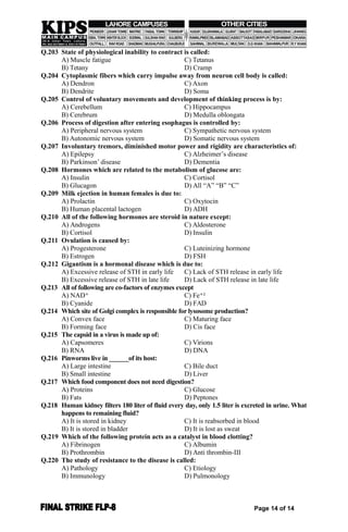 Q.203 State of physiological inability to contract is called:
A) Muscle fatigue C) Tetanus
B) Tetany D) Cramp
Q.204 Cytoplasmic fibers which carry impulse away from neuron cell body is called:
A) Dendron C) Axon
B) Dendrite D) Soma
Q.205 Control of voluntary movements and development of thinking process is by:
A) Cerebellum C) Hippocampus
B) Cerebrum D) Medulla oblongata
Q.206 Process of digestion after entering esophagus is controlled by:
A) Peripheral nervous system C) Sympathetic nervous system
B) Autonomic nervous system D) Somatic nervous system
Q.207 Involuntary tremors, diminished motor power and rigidity are characteristics of:
A) Epilepsy C) Alzheimer’s disease
B) Parkinson’ disease D) Dementia
Q.208 Hormones which are related to the metabolism of glucose are:
A) Insulin C) Cortisol
B) Glucagon D) All “A” “B” “C”
Q.209 Milk ejection in human females is due to:
A) Prolactin C) Oxytocin
B) Human placental lactogen D) ADH
Q.210 All of the following hormones are steroid in nature except:
A) Androgens C) Aldosterone
B) Cortisol D) Insulin
Q.211 Ovulation is caused by:
A) Progesterone C) Luteinizing hormone
B) Estrogen D) FSH
Q.212 Gigantism is a hormonal disease which is due to:
A) Excessive release of STH in early life C) Lack of STH release in early life
B) Excessive release of STH in late life D) Lack of STH release in late life
Q.213 All of following are co-factors of enzymes except
A) NAD⁺ C) Fe⁺²
B) Cyanide D) FAD
Q.214 Which site of Golgi complex is responsible for lysosome production?
A) Convex face C) Maturing face
B) Forming face D) Cis face
Q.215 The capsid in a virus is made up of:
A) Capsomeres C) Virions
B) RNA D) DNA
Q.216 Pinworms live in ______of its host:
A) Large intestine C) Bile duct
B) Small intestine D) Liver
Q.217 Which food component does not need digestion?
A) Proteins C) Glucose
B) Fats D) Peptones
Q.218 Human kidney filters 180 liter of fluid every day, only 1.5 liter is excreted in urine. What
happens to remaining fluid?
A) It is stored in kidney C) It is reabsorbed in blood
B) It is stored in bladder D) It is lost as sweat
Q.219 Which of the following protein acts as a catalyst in blood clotting?
A) Fibrinogen C) Albumin
B) Prothrombin D) Anti thrombin-III
Q.220 The study of resistance to the disease is called:
A) Pathology C) Etiology
B) Immunology D) Pulmonology
Page 14 of 14
 