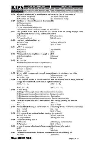Q.26 A -particle is emitted by a radioactive nucleus at the time of conversion of
A) A neutron into proton C) A proton into neutron
B) A neutron into energy D) A positron into energy
Q.27 Hardness or softness of X-rays is determined by
A) Filament current
B) Hardness of target
C) Low pressure of Coolidge tube
D) Potential difference between cathode and anti cathode
Q.28 The greatest stress that a material can endure with out losing straight lime
proportionality between stress and strain is called
A) Plasticity B) Fracture stress
C) Proportional limit D) Brittle stress
Q.29 Low level radiation effects are
A) Loss of hair C) Also in white cells
B) Ulceration D) All of these
Q.30
234
90 Th is a source of
A) α-particle C) γ – radiation
B) β-particle D) All
Q.31 Which controls the brightness of graph in CRO
A) Deflecting plates C) Cathode
B) Grid D) Anode
Q.32 X – rays are
A) Electromagnetic radiation of high frequency
B) Electromagnetic radiation of low frequency
C) Beam of electrons
D) Beam +ve ions
Q.33 X–rays which can penetrate through longer distances in substances are called
A) Soft x – rays C) Continuous x – rays
B) Hard x – rays D) None of these
Q.34 If the electron in the K shell is removed and an electron from L shell jumps to
occupy the hole in the K shell, it emits a photon of energy
A) hfkα = EL - EK C) hc = EL - EK
B) hfkα = EK – EL D) h/λkα = EL - EK
Q.35 In beta decay
A) The parent or daughter nuclei have same number of protons
B) The daughter nucleus has one proton less than parent nucleus
C) The daughter nucleus has one proton more than nucleus
D) The daughter nucleus has one neutron more than the parent nucleus
Q.36 The K-series characteristic X-rays photons have energy given by the formula
A) EL – EK C) EP – EK
B) EM – EK D) All of these
Q.37 Which of the following is emitted with the same energy from a radioactive substance
A) α – partied C) γ – rays
B) β – partied D) All of these
Q.38 G.M counter is not suitable for fast counting because of its
A) Small dead time C) Small pulse time
B) Long dead time D) Long pulse time
Q.39 Tracers are widely used in
A) Medicine C) Identifying faults in metals
B) Agriculture D) All of these
Q.40 In case of normal adjustment of microscope final image is formed at
A) 2f C) f
B) Near point D) Infinity
Q.41 The radioactive elements polonium and radium were discovered by the
A) Curies C) Chadwick
Page 3 of 14
 
