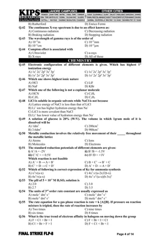 B) Rutherford D) Enrico Fermi
Q.42 The continuous X-ray spectrum is due to an effect known as:
A) Continuous radiation C) Decreasing radiation
B) Braking radiation D) Stopping radiation
Q.43 The wavelength of gamma rays is of the order of
A) 10-12
m C) 10-12
mm
B) 10-12
cm D) 10-12
µm
Q.44 Compton effect is associated with
A) Ultraviolet C) α-rays
B) X-rays D) All of these
CHEMISTRY
Q.45 Electronic configuration of different elements is given. Which has highest 1st
ionization energy
A) 1s2
2s2
2p6
3s2
3p1
C) 1s2
2s2
2p6
3s2
3p3
B) 1s2
2s2
2p6
3s2
3p5
D) 1s2
2s2
2p6
3s2
3p2
Q.46 Which one shows highest ionic nature
A) HCl C) LiF
B) NaF D) KBr
Q.47 Which one of the following is not a coplanar molecule
A) HCN C) C2H6
B) C2H2 D) C2H4
Q.48 LiCl is soluble in organic solvents while NaCl is not because
A) Lattice energy of NaCl is less than that of LiCl
B) Li+
ion has higher hydration energy than Na+
C) LiCl is more covalent than NaCl
D) Li+
has lower value of hydration energy than Na+
Q.49 A solution of glucose is 20% (W/V). The volume in which 1gram mole of it is
dissolved will be
A) 1dm3
C) 200cm3
B) 3.6dm3
D) 900cm3
Q.50 Metallic conduction involves the relatively free movement of their _____ throughout
the metallic lattice
A) Atoms C) Ions
B) Molecules D) Electrons
Q.51 The standard reduction potentials of different elements are given:
i) A+
/A = -2V ii) B+
/B = -1.5V
iii) C+
/C = + 0.5V iv) D+
/D = +1V
Which reaction is not feasible
A) A+
+ B → A + B+
C) B + C+
→ B+
+ C
B) C+
+ D → C + D+
D) A+
+ D → A + D+
Q.52 Which of following is correct expression of Kc for ammonia synthesis
A) x2
/v(a-x) C) 4x2
.v/(a-2x)2
(b-x)
B) 4x2
/v(a-x) D) 4x2
.v2
/(a-x)(b-3x)3
Q.53 The pH of 5 × 10-3
M H2SO4 solution is
A) 2.0 C) 3.0
B) 2.7 D) 3.5
Q.54 The units of 3rd
order rate constant are usually expressed as
A) mole-1
dm3
s-1
C) mole-1
dm-3
s-1
B) mole-2
dm6
s-1
D) mole-2
dm-6
s-1
Q.55 The rate equation for a gas phase reaction is rate = k [A][B]. If pressure on reaction
mixture is tripled, then the rate of reaction increases by
A) Two times C) nine times
B) six times D) 8 times
Q.56 What is the true trend of electron affinity in halogens on moving down the group
A) F > Cℓ > Br > I C) F < Br < I < Cℓ
B) Cℓ > Br > F > I D) F < Cℓ < Br < I
Page 4 of 14
 