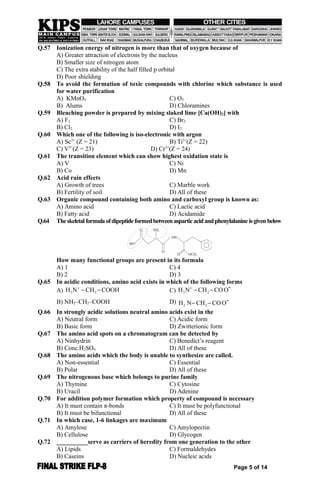 Q.57 Ionization energy of nitrogen is more than that of oxygen because of
A) Greater attraction of electrons by the nucleus
B) Smaller size of nitrogen atom
C) The extra stability of the half filled p orbital
D) Poor shielding
Q.58 To avoid the formation of toxic compounds with chlorine which substance is used
for water purification
A) KMnO4 C) O3
B) Alums D) Chloramines
Q.59 Bleaching powder is prepared by mixing slaked lime [Ca(OH)2] with
A) F2 C) Br2
B) Cl2 D) I2
Q.60 Which one of the following is iso-electronic with argon
A) Sc3+
(Z = 21) B) Ti3+
(Z = 22)
C) V3+
(Z = 23) D) Cr3+
(Z = 24)
Q.61 The transition element which can show highest oxidation state is
A) V C) Ni
B) Co D) Mn
Q.62 Acid rain effects
A) Growth of trees C) Marble work
B) Fertility of soil D) All of these
Q.63 Organic compound containing both amino and carboxyl group is known as:
A) Amino acid C) Lactic acid
B) Fatty acid D) Acidamide
Q.64 Theskeletalformulaofdipeptideformedbetweenasparticacidandphenylalanineisgivenbelow
How many functional groups are present in its formula
A) 1 C) 4
B) 2 D) 3
Q.65 In acidic conditions, amino acid exists in which of the following forms
A) 3 2H N CH COOH
  C) 3 2H N CH CO O
  -
B) NH2–CH2–COOH D) 2 2H N CH CO O  -
Q.66 In strongly acidic solutions neutral amino acids exist in the
A) Neutral form C) Acidic form
B) Basic form D) Zwitterionic form
Q.67 The amino acid spots on a chromatogram can be detected by
A) Ninhydrin C) Benedict’s reagent
B) Conc.H2SO4 D) All of these
Q.68 The amino acids which the body is unable to synthesize are called.
A) Non-essential C) Essential
B) Polar D) All of these
Q.69 The nitrogenous base which belongs to purine family
A) Thymine C) Cytosine
B) Uracil D) Adenine
Q.70 For addition polymer formation which property of compound is necessary
A) It must contain π-bonds C) It must be polyfunctional
B) It must be bifunctional D) All of these
Q.71 In which case, 1-6 linkages are maximum
A) Amylose C) Amylopectin
B) Cellulose D) Glycogen
Q.72 __________serve as carriers of heredity from one generation to the other
A) Lipids C) Formaldehydes
B) Caseins D) Nucleic acids
Page 5 of 14
 