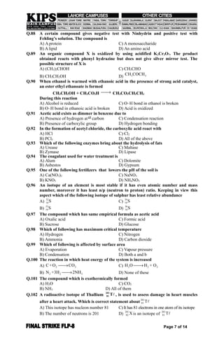 Q.88 A certain compound gives negative test with Ninhydrin and positive test with
Fehling’s solution. The compound is
A) A protein C) A monosaccharide
B) A lipid D) An amino acid
Q.89 An organic compound X is oxidized by using acidified K2Cr2O7. The product
obtained reacts with phenyl hydrazine but does not give silver mirror test. The
possible structure of X is
A) (CH3)2CHOH C) CH3CHO
B) CH3CH2OH D) 33CH COCH
Q.90 When ethanol is warmed with ethanoic acid in the presence of strong acid catalyst,
an ester ethyl ethanoate is formed
CH3CH2OH + CH3CO2H  CH3CO2CH2CH3
During this reaction
A) Alcohol is reduced C) O–H bond in ethanol is broken
B) O–H bond in ethanoic acid is broken D) Acid is oxidized
Q.91 Acetic acid exists as dimmer in benzene due to
A) Presence of hydrogen at carbon C) Condensation reaction
B) Presence of carboxylic group D) Hydrogen bonding
Q.92 In the formation of acetyl chloride, the carboxylic acid react with
A) HCl C) Cl2
B) PCl5 D) All of the above
Q.93 Which of the following enzymes bring about the hydrolysis of fats
A) Urease C) Maltase
B) Zymase D) Lipase
Q.94 The coagulant used for water treatment is
A) Alum C) Dolomite
B) Asbestos D) Gypsum
Q.95 One of the following fertilizers that lowers the pH of the soil is
A) Ca(NO3)2 C) NaNO3
B) KNO3 D) NH4NO3
Q.96 An isotope of an element is most stable if it has even atomic number and mass
number, moreover it has least n/p (neutron to proton) ratio. Keeping in view this
aspect which of the following isotope of sulphur has least relative abundance
A)
32
16S C)
34
16S
B)
33
16S D)
36
16S
Q.97 The compound which has same empirical formula as acetic acid
A) Oxalic acid C) Formic acid
B) Sucrose D) Glucose
Q.98 Which of following has maximum critical temperature
A) Hydrogen C) Nitrogen
B) Ammonia D) Carbon dioxide
Q.99 Which of following is affected by surface area
A) Evaporation C) Vapour pressure
B) Condensation D) Both a and b
Q.100 The reaction in which heat energy of the system is increased
A) 2 2C+O CO C) 2 2 2H O H + O
B) 2 2 3N +3H 2NH D) None of these
Q.101 The compound which is exothermically formed
A) H2O C) CO2
B) NH3 D) All of them
Q.102 A radioactive isotope of Thallium
201
81 Tl , is used to assess damage in heart muscles
after a heart attack. Which is correct statement about
201
81 Tl
A) This isotope has nucleon number 81 C) It has 81 electrons in one atom of its isotope
B) The number of neutrons is 201 D)
201
82 X is an isotope of
201
81 Tl
Page 7 of 14
 