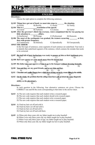 ENGLISH
Directions:-
Choose the right option to complete the following sentences.
Q.103 Things have got out of hand; we must take steps to _______ the situation.
A) Purify B) Rectify C) Actify D) Testify
Q.104 This is a ______________translation of the speech.
A) Literal B) Verbatim C) Literary D) Verbal
Q.105 After the governor’s third trip overseas, voters complained that he was paying too
little attention to ________ affairs.
A) Intellectual B) Foreign C) Professional D) Domestic
Q.106 The onset of the earthquake was gradual, the tremors occurring ________ at first,
then with greater frequency.
A) Continuously B) Intensely C) Sporadically D) Unexpectedly
SPOT THE ERROR
In the first type of sentences, some segments of each sentence are underlined. Your task is
to identify that underlined segment of the sentence, which contains the mistake that needs
to be corrected.
Q.107 Big hall full of lusty barbarians was ready to pounce at him as their legitimate prey.
A) B) C) D)
Q.108 Hal’s new sports car costs much more than his friend Joel.
A) B) C) D)
Q.109 His father does not approve of him to go to the banquet without dressing formally.
A) B) C) D)
Q.110 You and they are my good friends, and so are him and her.
A) B) C) D)
Q.111 Chocolateand vanillaZingers havea thicklayeroficing ontopby cream fillingin themiddle.
A) B) C) D)
Q.112 On the whole, the problem that the college dean faces calls of about the same diagnostic
A) B) C)
ability as the physician’s.
D)
Directions:-
In each question in the following, four alternative sentences are given. Choose the
CORRECT one and fill the circle corresponding to that letter in the answer sheet.
Q.113 A) The new code requires that each student writes a research paper.
B) The new code requires that each student should write research paper.
C) The new code requires that each student write a research paper.
D) The new code requires that each student wrote a research paper.
Q.114 A) I had my hair cut off and sold it.
B) I had my hairs cut off and sold it.
C) I had my hair cut off and sell it.
D) I had my hair cut off and sold them.
Q.115 A) When only three years old, my father taught me to play baseball.
B) When I was only three years old, my father taught me to play baseball.
C) When I was only three years of age, my father taught me to play baseball.
D) When only three year old, my father taught me how to play baseball.
Page 8 of 14
 