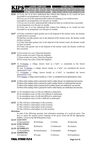 Q.116 A) Every one of us have understood that without him helping us we would not have
succeeded in our programme over the past six months.
B) Every one of us has understood that without his helping us we would not have
succeeded in our programme over the past six months.
C) Every one of us have understood that without his help we would not have succeeded
in our programme over the past six months.
D) Every one of us has understood that without him helping us we would not have
succeeded in our programme over the past six months.
Q.117 A) If they would have taken greater care in the disposal of the nuclear waste, the disaster
would not have occurred.
B) Had they not take greater care in the disposal of the nuclear waste, the disaster would
not have occurred.
C) If they had taken greater care in the disposal of the nuclear waste, the disaster would
not have occurred.
D) If they took greater care in the disposal of the nuclear waste, the disaster would not
have occurred.
Q.118 A) For twenty two year, China laid forgotten.
B) For twenty two years, China lay forgotten.
C) Since twenty two years, China lay forgotten.
D) For twenty two years, China lain forgotten.
Q.119 A) In Ukraine, a village, known local as a "selo", is considered as the lowest
administrative.
B) unit. In Ukraine, a village, known locally as a "selo", are considered the lowest
administrative unit.
C) In Ukraine, a village, known locally as a "selo", is considered the lowest
administrative unit.
D) In Ukraine, a village, known locally as a "selo", is considered lowest administrative unity.
Q.120 A) Most of the reading which is praised for itself is neither literary nor intellectual, but narcotic.
B) Most of the reading which is praised for itself is neither literary or intellectual but narcotic.
C) Most of the reading which is praised itself is neither literary nor intellectual, nor narcotic.
D) Most of the reading which is praised for itself is either literary nor intellectual, but narcotics.
Q.121 A) An amorphous mass of cells are difficult to understand.
B) An amorphous mass of cells were difficult to understand.
C) An amorphous mass of cells had difficult to understand.
D) An amorphous mass of cells is difficult to understand.
Q.122 A) This will have a bad impact to the economy.
B) This will have a bad impact on the economy.
C) This will have a bad impact at the economy.
D) This will have a bad impact over the economy.
Directions:
In each of the following question, four alternative meanings of a word are given. You
have to select the nearest correct meaning of the given word and fill the appropriate
Bubble / Circle on the MCQ Response Form.
Q.123 SANCTITY
A) Sacrosanctity B) Profanity C) Entity D) Specialty
Q.124 SCRUTINIZE
A) Glance B) Polarize C) Glamorize D) Analyze
Q.125 SENSIBILITY
A) Susceptibility B) Senselessness C) Sympathy D) Rapport
Q.126 SOPHISTRY
A) Creativity B) Logic C) Sorcery D) Fraudulence
Page 9 of 14
 