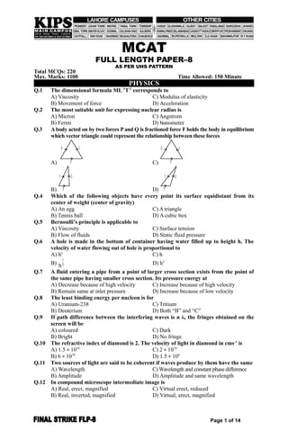 MCAT
FULL LENGTH PAPER–8
AS PER UHS PATTERN
Total MCQs: 220
Max. Marks: 1100 Time Allowed: 150 Minute
PHYSICS
Q.1 The dimensional formula ML-1
T-2
corresponds to
A) Viscosity C) Modulus of elasticity
B) Movement of force D) Acceleration
Q.2 The most suitable unit for expressing nuclear radius is
A) Micron C) Angstrom
B) Fermi D) Nanometer
Q.3 A body acted on by two forces Pand Q is fractioned force F holds the body in equilibrium
which vector triangle could represent the relationship between these forces
A)
Q F
P C)
Q F
P
B) P
QF
D) P
QF
Q.4 Which of the following objects have every point its surface equidistant from its
center of weight (center of gravity)
A) An egg C) A triangle
B) Tennis ball D) A cubic box
Q.5 Bernoulli’s principle is applicable to
A) Viscosity C) Surface tension
B) Flow of fluids D) Static fluid pressure
Q.6 A hole is made in the bottom of container having water filled up to height h. The
velocity of water flowing out of hole is proportional to
A) ho
C) h
B)
1
2
h D) h2
Q.7 A fluid entering a pipe from a point of larger cross section exists from the point of
the same pipe having smaller cross section. Its pressure energy at
A) Decrease because of high velocity C) Increase because of high velocity
B) Remain same at inlet pressure D) Increase because of low velocity
Q.8 The least binding energy per nucleon is for
A) Uranium-238 C) Tritium
B) Deuterium D) Both “B” and “C”
Q.9 If path difference between the interfering waves is n λ, the fringes obtained on the
screen will be
A) coloured C) Dark
B) Bright D) No fringe
Q.10 The refractive index of diamond is 2. The velocity of light in diamond in cms-1
is
A) 1.5 × 1010
C) 2 × 1010
B) 6 × 1010
D) 1.5 × 108
Q.11 Two sources of light are said to be coherent if waves produce by them have the same
A) Wavelength C) Wavelength and constant phase difference
B) Amplitude D) Amplitude and same wavelength
Q.12 In compound microscope intermediate image is
A) Real, erect, magnified C) Virtual erect, reduced
B) Real, inverted, magnified D) Virtual, erect, magnified
Page 1 of 14
 