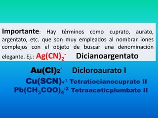 Importante: Hay términos como cuprato, aurato,
argentato, etc. que son muy empleados al nombrar iones
complejos con el objeto de buscar una denominación
elegante. Ej.: Ag(CN)2
- Dicianoargentato
Au(Cl)2
- Dicloroaurato I
Cu(SCN)4
-2 Tetratiocianocuprato II
Pb(CH3COO)4
-2 Tetraaceticplumbato II
 