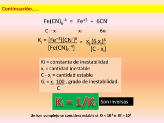 Continuación…..
Fe(CN)6
-4 = Fe+3 + 6CN-
C – xi xi 6xi
Ki = [Fe+3][CN-]6
[Fe(CN)6
-4]
xi (6 xi)6
(C - xi)
=
Ki = constante de inestabilidad
xi = cantidad inestable
C - xi = cantidad estable
Gi = xi . 100 , grado de inestabilidad.
C
Son inversas
Un ion complejo se considera estable si Ki < 10-8 o Kf > 108
 
