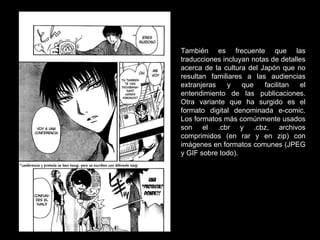 También es frecuente que las traducciones incluyan notas de detalles acerca de la cultura del Japón que no resultan familiares a las audiencias extranjeras y que facilitan el entendimiento de las publicaciones. Otra variante que ha surgido es el formato digital denominada e-comic. Los formatos más comúnmente usados son el .cbr y .cbz, archivos comprimidos (en rar y en zip) con imágenes en formatos comunes (JPEG y GIF sobre todo). 