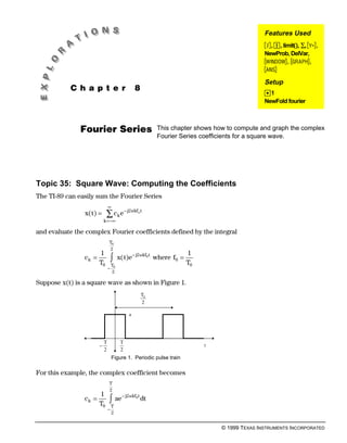 Features Used
                                                                                                 <, Í, limit(), ∑, #,
                                                                                                 NewProb, DelVar,
                                                                                                 $, %,
                                                                                                 ±
                                                                                                 Setup
           C h a p t e r                           8
                                                                                                 ¥1
                                                                                                 NewFold fourier
.




               Fourier Series                                This chapter shows how to compute and graph the complex
                                                             Fourier Series coefficients for a square wave.




Topic 35: Square Wave: Computing the Coefficients
The TI-89 can easily sum the Fourier Series
                               ∞
                x( t) =     ∑ ck e − j2nkf t        o

                           k =−∞

and evaluate the complex Fourier coefficients defined by the integral
                               T0
                               2
                       1                                                 1
                ck =
                       T0
                               −
                                   z
                                   T0
                                         x( t)e − j2 nkf0 t where f0 =
                                                                         T0
                                   2

Suppose x(t) is a square wave as shown in Figure 1.
                                                        T0
                                                        2

                                               a




                           T              T
                       −                                                      t
                           2              2
                                   Figure 1. Periodic pulse train

For this example, the complex coefficient becomes
                               T
                               2
                       1
                ck =
                       T0
                               z
                               −
                                   T
                                        ae − j2 nkf0 t dt

                                   2


                                                                                  © 1999 TEXAS INSTRUMENTS INCORPORATED
 
