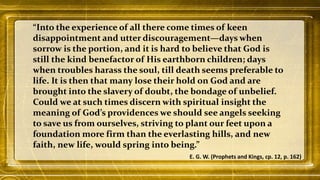 “Into the experience of all there come times of keen
disappointment and utter discouragement—days when
sorrow is the portion, and it is hard to believe that God is
still the kind benefactor of His earthborn children; days
when troubles harass the soul, till death seems preferable to
life. It is then that many lose their hold on God and are
brought into the slavery of doubt, the bondage of unbelief.
Could we at such times discern with spiritual insight the
meaning of God’s providences we should see angels seeking
to save us from ourselves, striving to plant our feet upon a
foundation more firm than the everlasting hills, and new
faith, new life, would spring into being.”
E. G. W. (Prophets and Kings, cp. 12, p. 162)
 