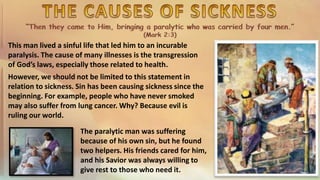 This man lived a sinful life that led him to an incurable
paralysis. The cause of many illnesses is the transgression
of God’s laws, especially those related to health.
However, we should not be limited to this statement in
relation to sickness. Sin has been causing sickness since the
beginning. For example, people who have never smoked
may also suffer from lung cancer. Why? Because evil is
ruling our world.
The paralytic man was suffering
because of his own sin, but he found
two helpers. His friends cared for him,
and his Savior was always willing to
give rest to those who need it.
 