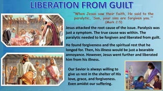 Jesus attacked the root cause of the issue. Paralysis was
just a symptom. The true cause was within. The
paralytic needed to be forgiven and liberated from guilt.
He found forgiveness and the spiritual rest that he
longed for. Then, his illness would be just a bearable
annoyance. However, Jesus went further and liberated
him from his illness.
Our Savior is always willing to
give us rest in the shelter of His
love, grace, and forgiveness.
Even amidst our suffering.
 