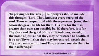 “In praying for the sick […] our prayers should include
this thought: ‘Lord, Thou knowest every secret of the
soul. Thou art acquainted with these persons. Jesus, their
Advocate, gave His life for them. His love for them is
greater than ours can possibly be. If, therefore, it is for
Thy glory and the good of the afflicted ones, we ask, in
the name of Jesus, that they may be restored to health. If
it be not Thy will that they may be restored, we ask that
Thy grace may comfort and Thy presence sustain them in
their sufferings.’”
E. G. W. (Gospel Workers, p. 217)
 