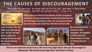 THE CAUSES OF DISCOURAGEMENT
“And when he saw that, he arose and ran for his life, and went to Beersheba,
which belongs to Judah, and left his servant there.” (1 Kings 19:3)
Elijah was not afraid of hundreds of false prophets.
However, he panicked when Jezebel threatened him.
He fled away aimlessly in fear. He went beyond the
land of Israel and Judah but still did not feel safe.
Lack of faith? No, his
faith was still strong
(1K. 19:10). He had
been subject to
strong pressure, and
the death decree
broke him.
He could not think
clearly in that
situation. He needed
rest but did not
know where or how
to find it. He just
fled.
There is an important lesson here. We must not judge those who get discouraged or
depressed. We should encourage them and listen to them.
 