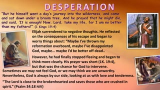 Elijah surrendered to negative thoughts. He reflected
on the consequences of his escape and began to
worry things about: “Maybe I’ve thrown my
reformation overboard, maybe I’ve disappointed
God, maybe… maybe I’d be better off dead..
However, he had finally stopped fleeing and began to
think more clearly. His prayer was short (1K. 19:4),
but that was the chance for God to intervene.
Sometimes we may not feel God, or we may think we are unworthy.
Nevertheless, God is always by our side, looking at us with love and tenderness.
“The Lord is close to the brokenhearted and saves those who are crushed in
spirit.” (Psalm 34:18 NIV)
 