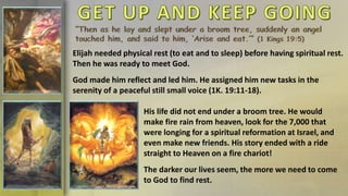 Elijah needed physical rest (to eat and to sleep) before having spiritual rest.
Then he was ready to meet God.
God made him reflect and led him. He assigned him new tasks in the
serenity of a peaceful still small voice (1K. 19:11-18).
His life did not end under a broom tree. He would
make fire rain from heaven, look for the 7,000 that
were longing for a spiritual reformation at Israel, and
even make new friends. His story ended with a ride
straight to Heaven on a fire chariot!
The darker our lives seem, the more we need to come
to God to find rest.
 