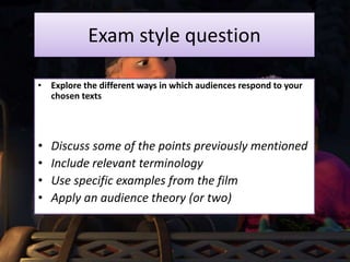 Exam style question
• Explore the different ways in which audiences respond to your
chosen texts
• Discuss some of the points previously mentioned
• Include relevant terminology
• Use specific examples from the film
• Apply an audience theory (or two)
 