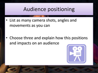 Audience positioning
• List as many camera shots, angles and
movements as you can
• Choose three and explain how this positions
and impacts on an audience
 