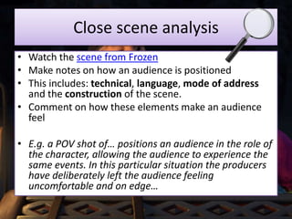Close scene analysis
• Watch the scene from Frozen
• Make notes on how an audience is positioned
• This includes: technical, language, mode of address
and the construction of the scene.
• Comment on how these elements make an audience
feel
• E.g. a POV shot of… positions an audience in the role of
the character, allowing the audience to experience the
same events. In this particular situation the producers
have deliberately left the audience feeling
uncomfortable and on edge…
 