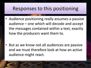 Responses to this positioning
• Audience positioning really assumes a passive
audience – one which will decode and accept
the messages contained within a text, exactly
how the producers want them to.
• But as we know not all audiences are passive
and we must therefore look at how an active
audience might react.
 