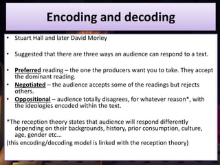 Encoding and decoding
• Stuart Hall and later David Morley
• Suggested that there are three ways an audience can respond to a text.
• Preferred reading – the one the producers want you to take. They accept
the dominant reading.
• Negotiated – the audience accepts some of the readings but rejects
others.
• Oppositional – audience totally disagrees, for whatever reason*, with
the ideologies encoded within the text.
*The reception theory states that audience will respond differently
depending on their backgrounds, history, prior consumption, culture,
age, gender etc...
(this encoding/decoding model is linked with the reception theory)
 
