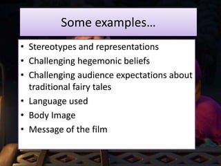 Some examples…
• Stereotypes and representations
• Challenging hegemonic beliefs
• Challenging audience expectations about
traditional fairy tales
• Language used
• Body Image
• Message of the film
 