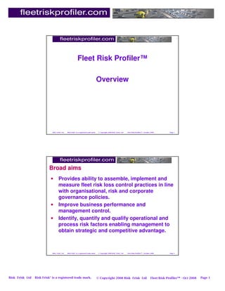Fleet Risk Profiler™

                                                                                        Overview




                             Risk Frisk Ltd   Risk Frisk® is a registered trade mark.    © Copyright 2008 Risk Frisk Ltd   Fleet Risk Profiler™ - October 2008        Page 1




                          Broad aims
                           •        Provides ability to assemble, implement and
                                    measure fleet risk loss control practices in line
                                    with organisational, risk and corporate
                                    governance policies.
                           •        Improve business performance and
                                    management control.
                           •        Identify, quantify and qualify operational and
                                    process risk factors enabling management to
                                    obtain strategic and competitive advantage.



                             Risk Frisk Ltd   Risk Frisk® is a registered trade mark.    © Copyright 2008 Risk Frisk Ltd   Fleet Risk Profiler™ - October 2008        Page 2




Risk Frisk Ltd   Risk Frisk® is a registered trade mark.                                © Copyright 2008 Risk Frisk Ltd                                  Fleet Risk Profiler™ - Oct 2008   Page 1
 