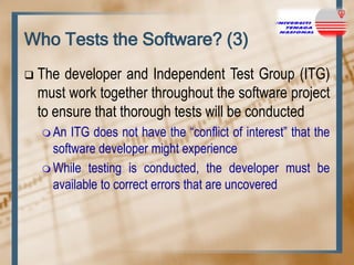 Who Tests the Software? (3)


The developer and Independent Test Group (ITG)
must work together throughout the software project
to ensure that thorough tests will be conducted
 An

ITG does not have the “conflict of interest” that the
software developer might experience
 While testing is conducted, the developer must be
available to correct errors that are uncovered

 