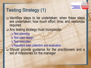 Testing Strategy (1)
Identifies steps to be undertaken; when these steps
are undertaken; how much effort; time; and resources
required.
 Any testing strategy must incorporate:


 Test

planning
 Test case design
 Test execution
 Resultant data collection and evaluation


Should provide guidance for the practitioners and a
set of milestones for the manager

 