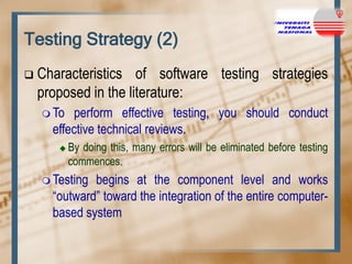 Testing Strategy (2)


Characteristics of software testing strategies
proposed in the literature:
 To

perform effective testing, you should conduct
effective technical reviews.


By doing this, many errors will be eliminated before testing
commences.

 Testing

begins at the component level and works
“outward” toward the integration of the entire computerbased system

 