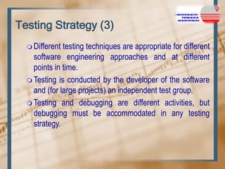 Testing Strategy (3)
 Different

testing techniques are appropriate for different
software engineering approaches and at different
points in time.
 Testing is conducted by the developer of the software
and (for large projects) an independent test group.
 Testing and debugging are different activities, but
debugging must be accommodated in any testing
strategy.

 