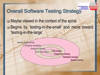 Overall Software Testing Strategy
Maybe viewed in the context of the spiral
 Begins by „testing-in-the-small‟ and move toward
„testing-in-the-large‟


 