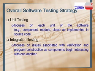 Overall Software Testing Strategy


Unit Testing
 focuses

on each unit of the software
(e.g., component, module, class) as implemented in
source code



Integration Testing
 focuses

on issues associated with verification and
program construction as components begin interacting
with one another

 