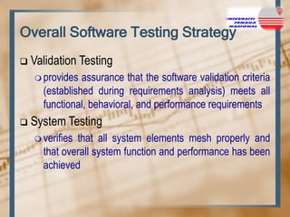 Overall Software Testing Strategy


Validation Testing
 provides

assurance that the software validation criteria
(established during requirements analysis) meets all
functional, behavioral, and performance requirements



System Testing
 verifies

that all system elements mesh properly and
that overall system function and performance has been
achieved

 