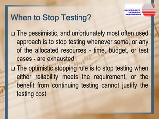 When to Stop Testing?
The pessimistic, and unfortunately most often used
approach is to stop testing whenever some, or any
of the allocated resources - time, budget, or test
cases - are exhausted
 The optimistic stopping rule is to stop testing when
either reliability meets the requirement, or the
benefit from continuing testing cannot justify the
testing cost


 