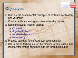 Objectives




Discuss the fundamental concepts of software verification
and validation
Conduct software testing and determine when to stop
Describe several types of testing:
unit testing,
 integration testing,
 validation testing, and
 system testing





Produce standard for software test documentation
Use a set of techniques for the creation of test cases that
meet overall testing objectives and the testing strategies

 