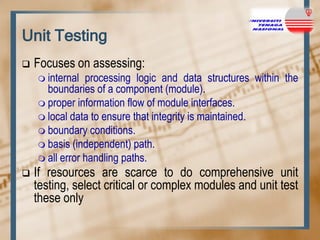 Unit Testing


Focuses on assessing:
 internal

processing logic and data structures within the
boundaries of a component (module).
 proper information flow of module interfaces.
 local data to ensure that integrity is maintained.
 boundary conditions.
 basis (independent) path.
 all error handling paths.


If resources are scarce to do comprehensive unit
testing, select critical or complex modules and unit test
these only

 